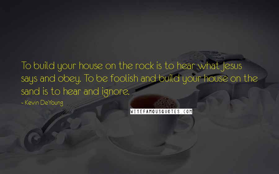 Kevin DeYoung Quotes: To build your house on the rock is to hear what Jesus says and obey. To be foolish and build your house on the sand is to hear and ignore.