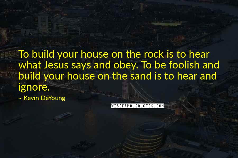 Kevin DeYoung Quotes: To build your house on the rock is to hear what Jesus says and obey. To be foolish and build your house on the sand is to hear and ignore.