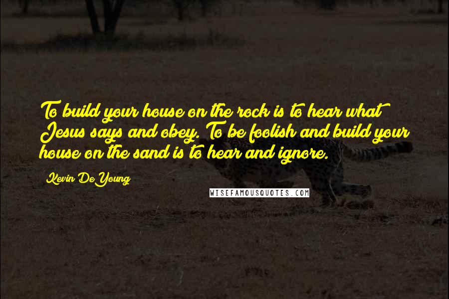 Kevin DeYoung Quotes: To build your house on the rock is to hear what Jesus says and obey. To be foolish and build your house on the sand is to hear and ignore.