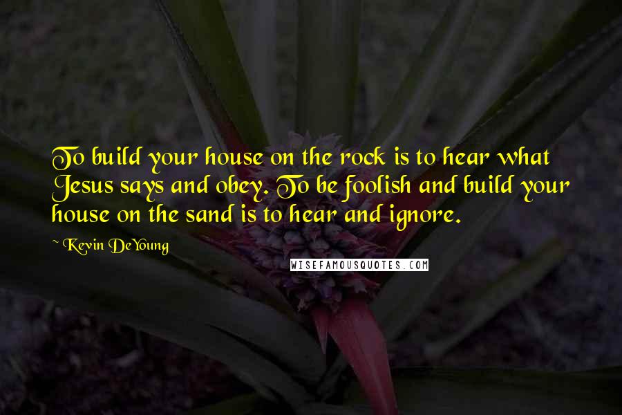 Kevin DeYoung Quotes: To build your house on the rock is to hear what Jesus says and obey. To be foolish and build your house on the sand is to hear and ignore.