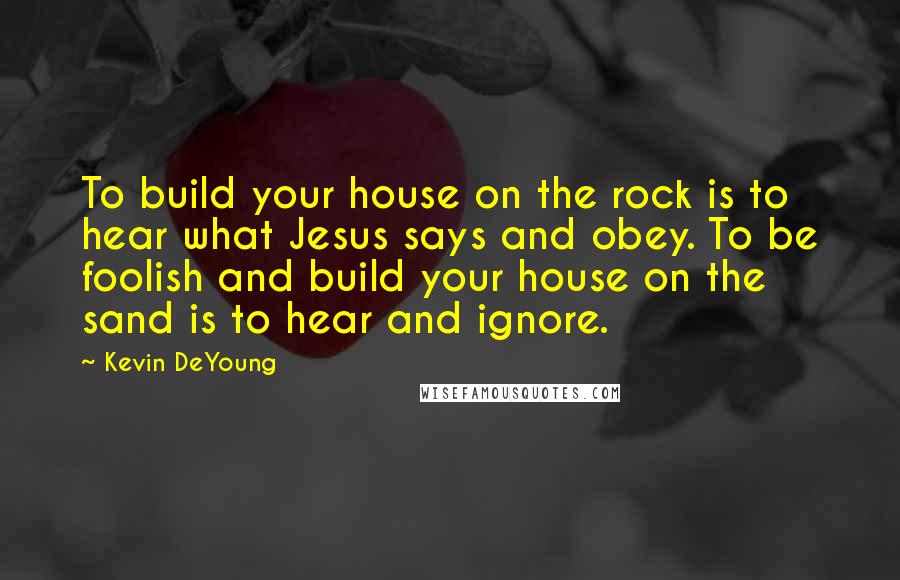 Kevin DeYoung Quotes: To build your house on the rock is to hear what Jesus says and obey. To be foolish and build your house on the sand is to hear and ignore.