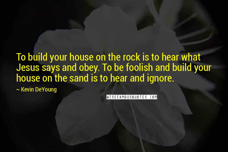 Kevin DeYoung Quotes: To build your house on the rock is to hear what Jesus says and obey. To be foolish and build your house on the sand is to hear and ignore.