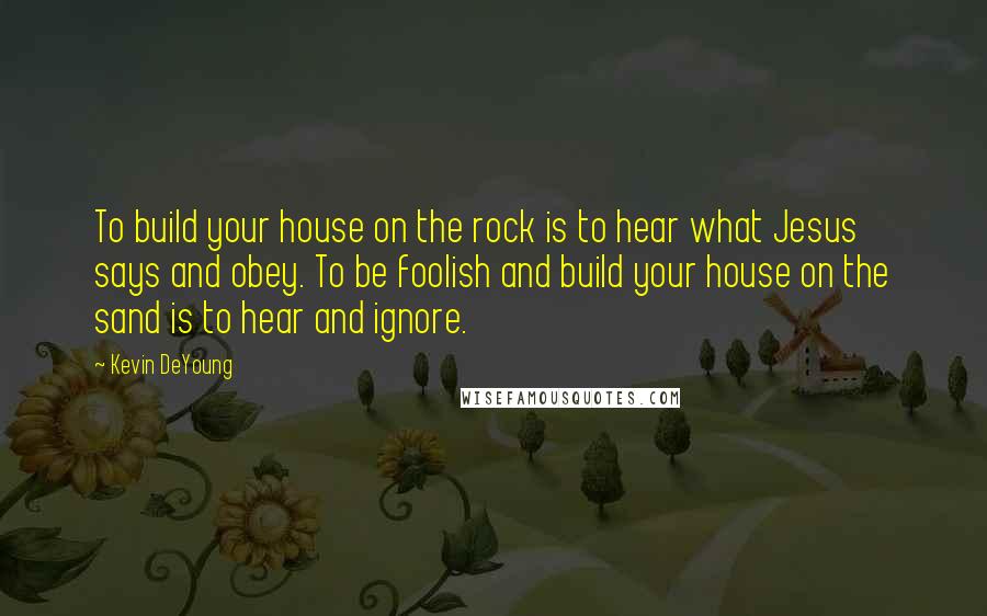 Kevin DeYoung Quotes: To build your house on the rock is to hear what Jesus says and obey. To be foolish and build your house on the sand is to hear and ignore.