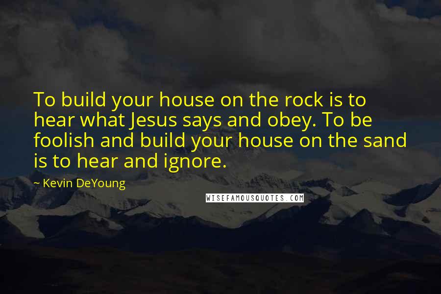 Kevin DeYoung Quotes: To build your house on the rock is to hear what Jesus says and obey. To be foolish and build your house on the sand is to hear and ignore.