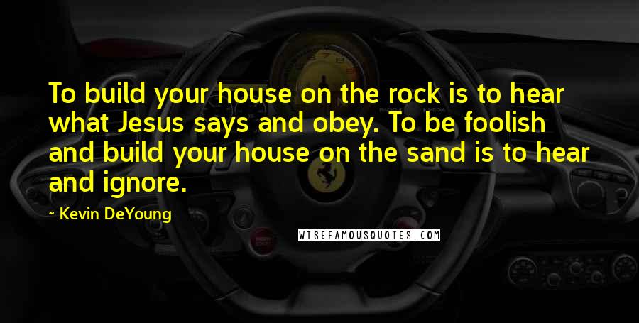 Kevin DeYoung Quotes: To build your house on the rock is to hear what Jesus says and obey. To be foolish and build your house on the sand is to hear and ignore.