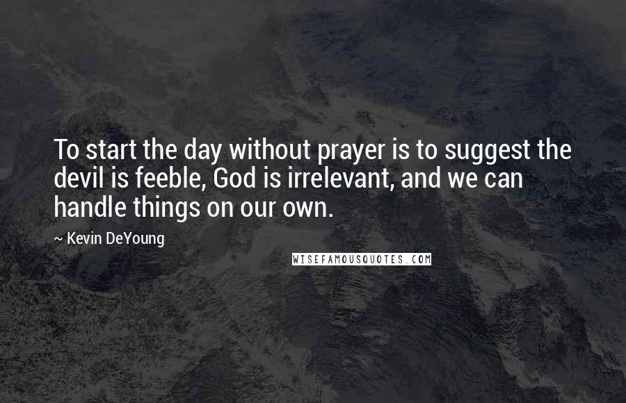 Kevin DeYoung Quotes: To start the day without prayer is to suggest the devil is feeble, God is irrelevant, and we can handle things on our own.