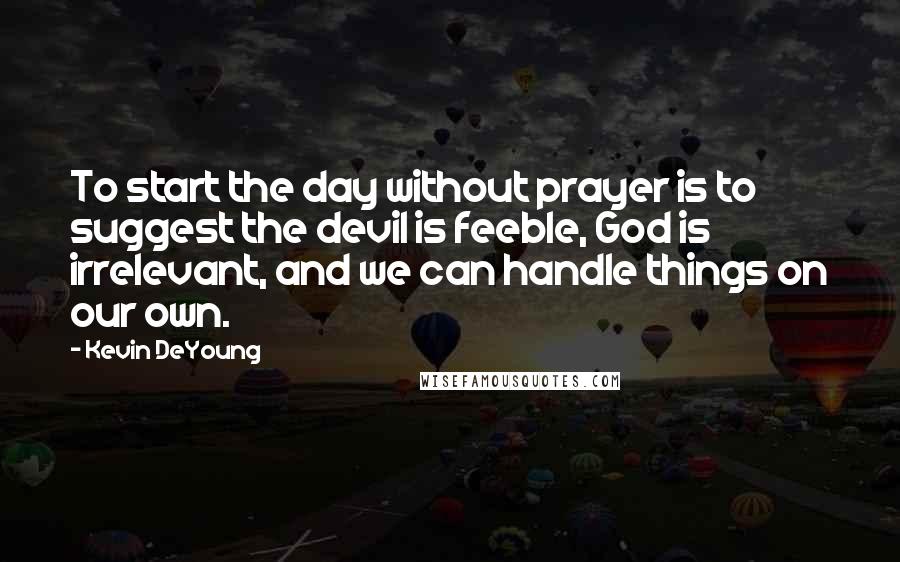 Kevin DeYoung Quotes: To start the day without prayer is to suggest the devil is feeble, God is irrelevant, and we can handle things on our own.