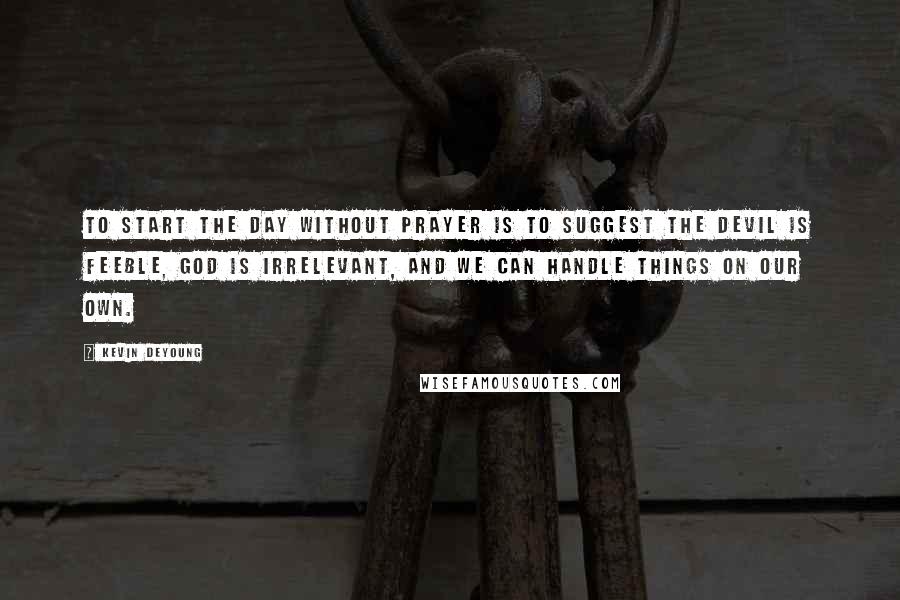 Kevin DeYoung Quotes: To start the day without prayer is to suggest the devil is feeble, God is irrelevant, and we can handle things on our own.