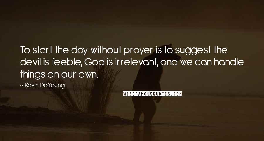 Kevin DeYoung Quotes: To start the day without prayer is to suggest the devil is feeble, God is irrelevant, and we can handle things on our own.