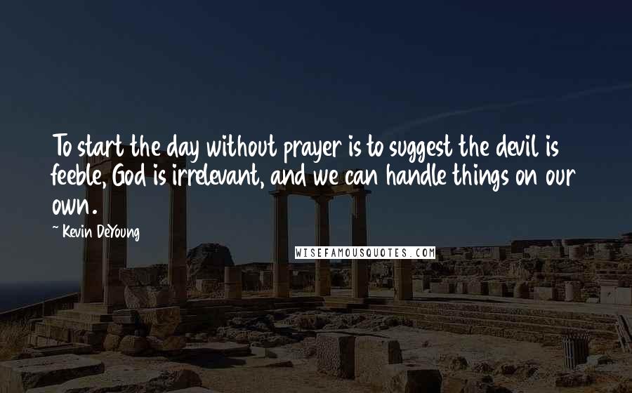 Kevin DeYoung Quotes: To start the day without prayer is to suggest the devil is feeble, God is irrelevant, and we can handle things on our own.