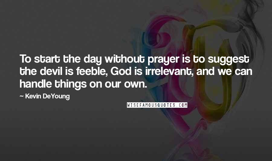 Kevin DeYoung Quotes: To start the day without prayer is to suggest the devil is feeble, God is irrelevant, and we can handle things on our own.