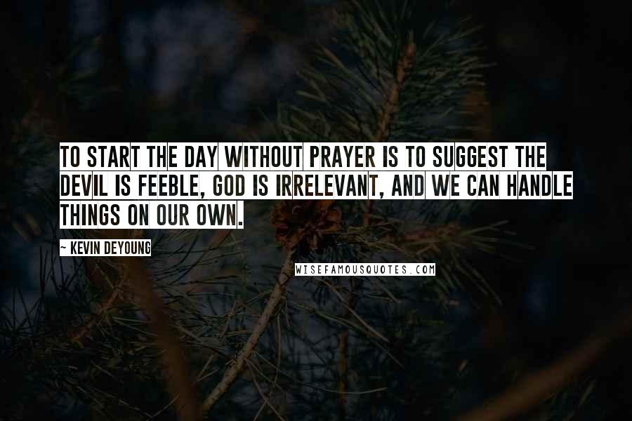 Kevin DeYoung Quotes: To start the day without prayer is to suggest the devil is feeble, God is irrelevant, and we can handle things on our own.
