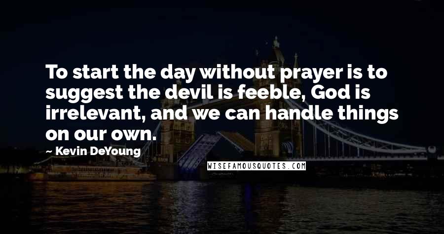 Kevin DeYoung Quotes: To start the day without prayer is to suggest the devil is feeble, God is irrelevant, and we can handle things on our own.