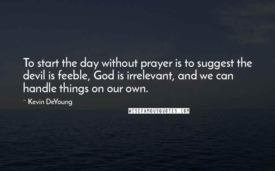 Kevin DeYoung Quotes: To start the day without prayer is to suggest the devil is feeble, God is irrelevant, and we can handle things on our own.