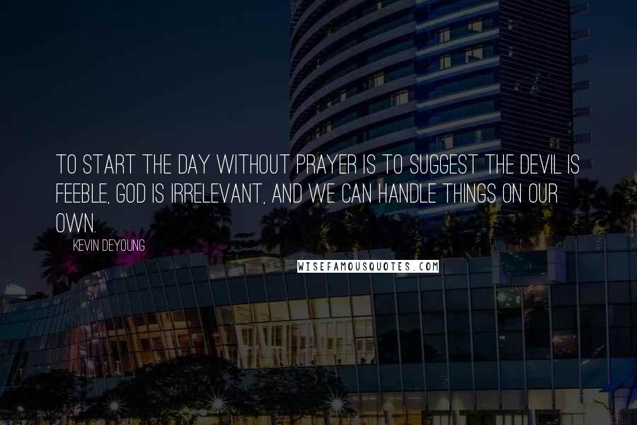 Kevin DeYoung Quotes: To start the day without prayer is to suggest the devil is feeble, God is irrelevant, and we can handle things on our own.