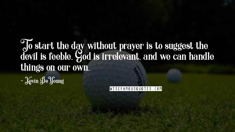 Kevin DeYoung Quotes: To start the day without prayer is to suggest the devil is feeble, God is irrelevant, and we can handle things on our own.