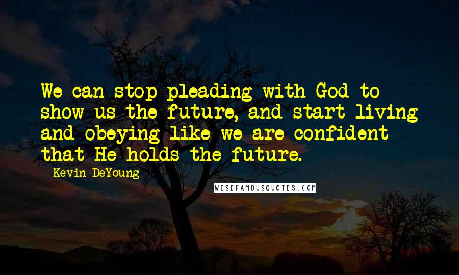 Kevin DeYoung Quotes: We can stop pleading with God to show us the future, and start living and obeying like we are confident that He holds the future.