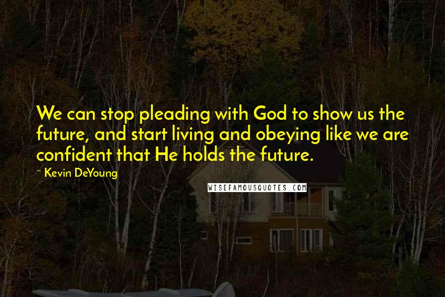 Kevin DeYoung Quotes: We can stop pleading with God to show us the future, and start living and obeying like we are confident that He holds the future.