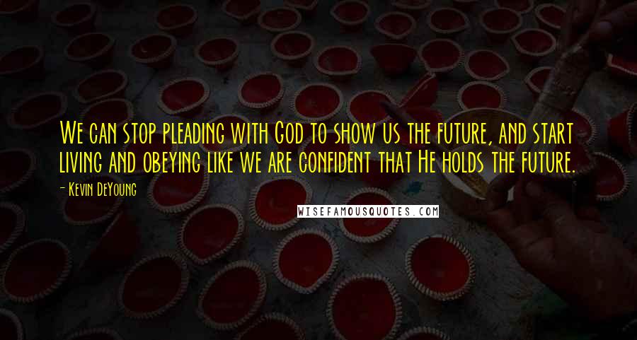 Kevin DeYoung Quotes: We can stop pleading with God to show us the future, and start living and obeying like we are confident that He holds the future.