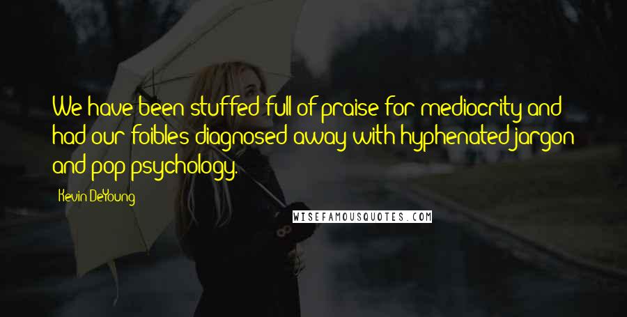 Kevin DeYoung Quotes: We have been stuffed full of praise for mediocrity and had our foibles diagnosed away with hyphenated jargon and pop psychology.