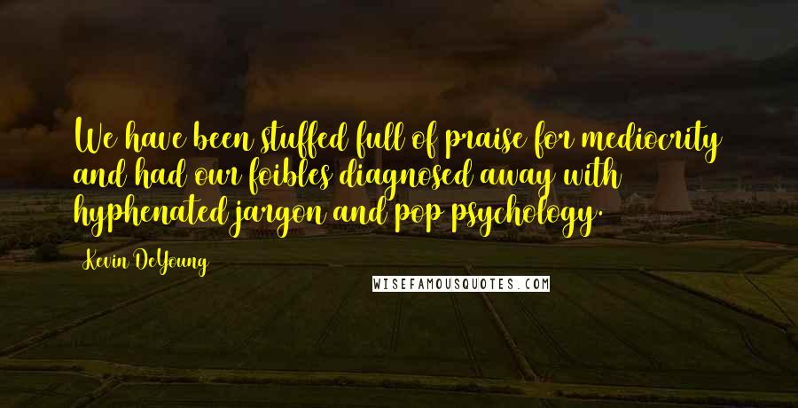Kevin DeYoung Quotes: We have been stuffed full of praise for mediocrity and had our foibles diagnosed away with hyphenated jargon and pop psychology.