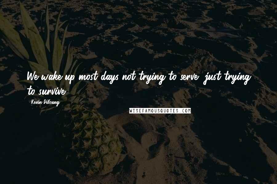 Kevin DeYoung Quotes: We wake up most days not trying to serve, just trying to survive.