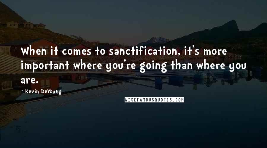 Kevin DeYoung Quotes: When it comes to sanctification, it's more important where you're going than where you are.