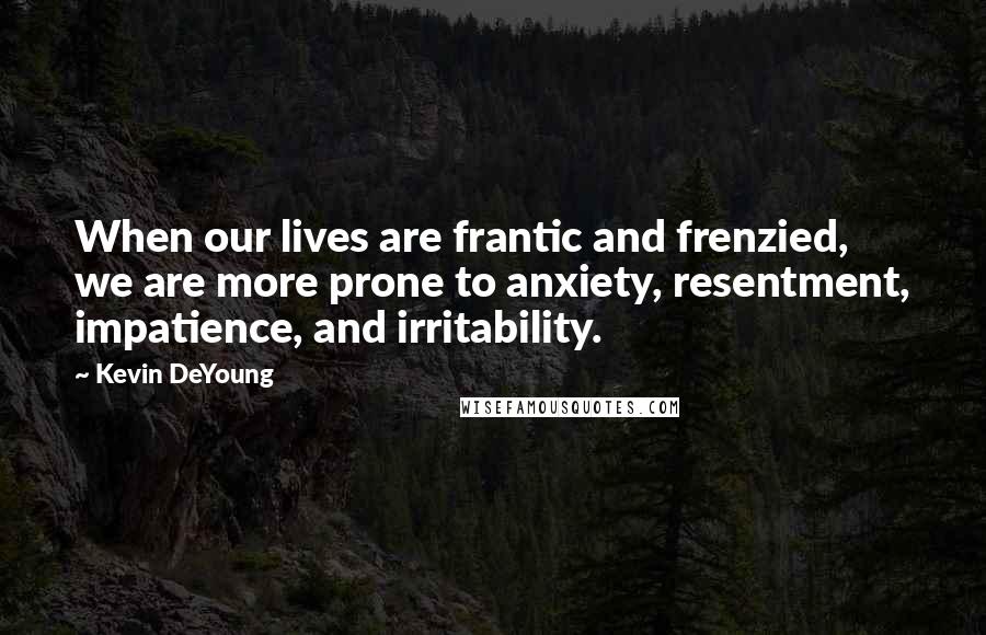 Kevin DeYoung Quotes: When our lives are frantic and frenzied, we are more prone to anxiety, resentment, impatience, and irritability.