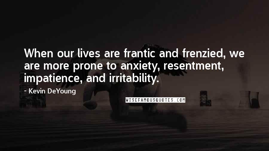 Kevin DeYoung Quotes: When our lives are frantic and frenzied, we are more prone to anxiety, resentment, impatience, and irritability.