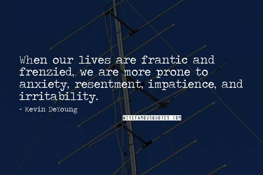 Kevin DeYoung Quotes: When our lives are frantic and frenzied, we are more prone to anxiety, resentment, impatience, and irritability.