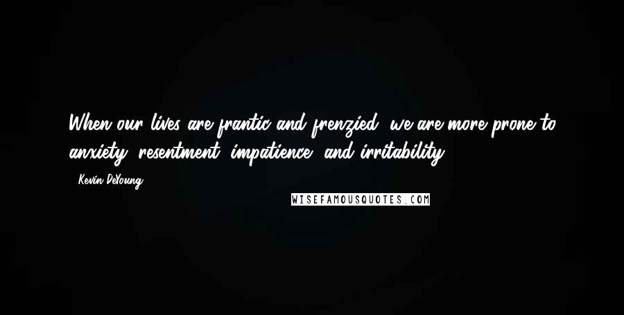 Kevin DeYoung Quotes: When our lives are frantic and frenzied, we are more prone to anxiety, resentment, impatience, and irritability.