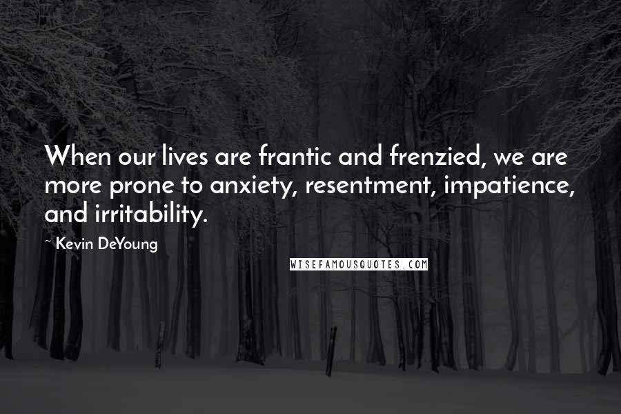 Kevin DeYoung Quotes: When our lives are frantic and frenzied, we are more prone to anxiety, resentment, impatience, and irritability.