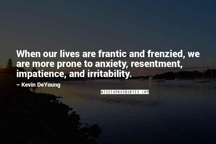 Kevin DeYoung Quotes: When our lives are frantic and frenzied, we are more prone to anxiety, resentment, impatience, and irritability.