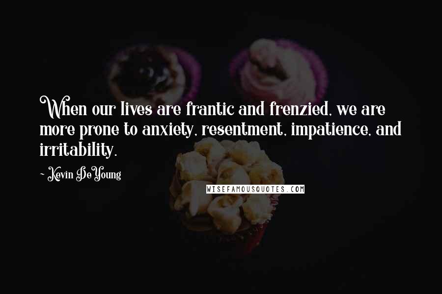 Kevin DeYoung Quotes: When our lives are frantic and frenzied, we are more prone to anxiety, resentment, impatience, and irritability.