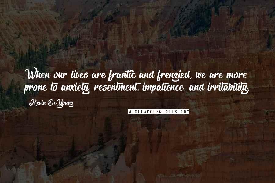 Kevin DeYoung Quotes: When our lives are frantic and frenzied, we are more prone to anxiety, resentment, impatience, and irritability.