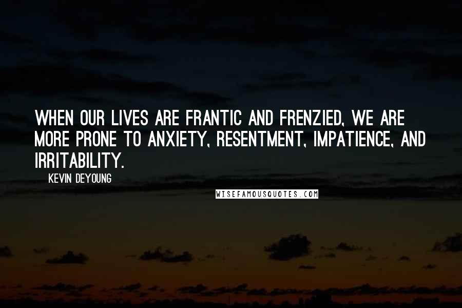 Kevin DeYoung Quotes: When our lives are frantic and frenzied, we are more prone to anxiety, resentment, impatience, and irritability.