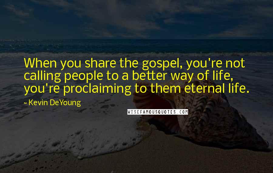 Kevin DeYoung Quotes: When you share the gospel, you're not calling people to a better way of life, you're proclaiming to them eternal life.