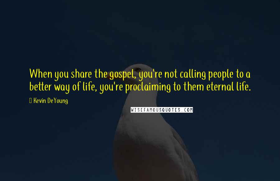 Kevin DeYoung Quotes: When you share the gospel, you're not calling people to a better way of life, you're proclaiming to them eternal life.