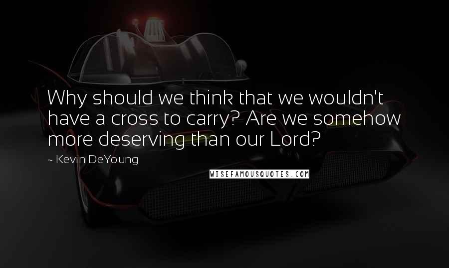 Kevin DeYoung Quotes: Why should we think that we wouldn't have a cross to carry? Are we somehow more deserving than our Lord?