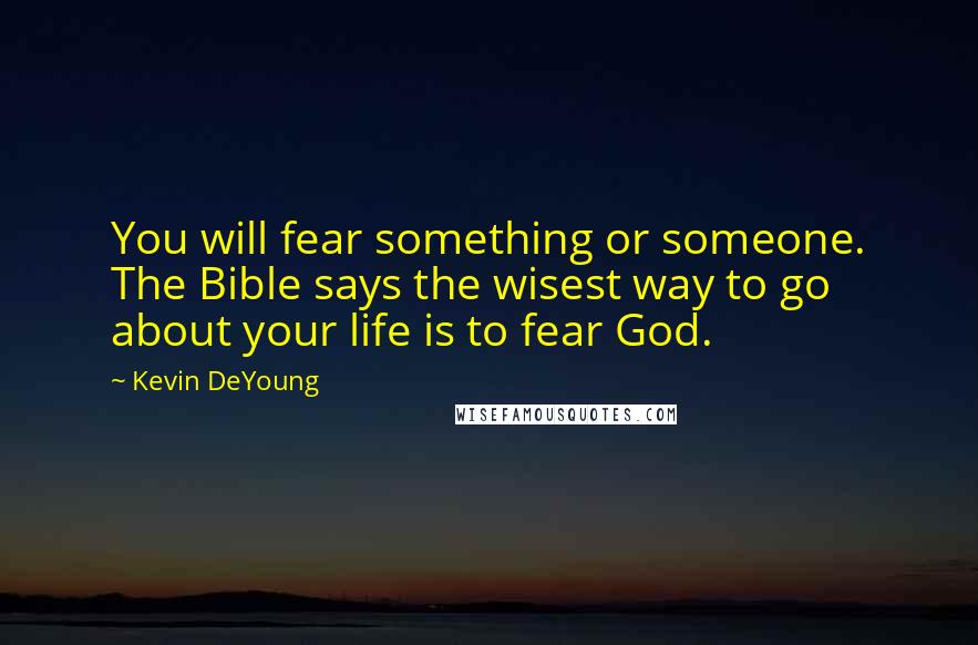 Kevin DeYoung Quotes: You will fear something or someone. The Bible says the wisest way to go about your life is to fear God.