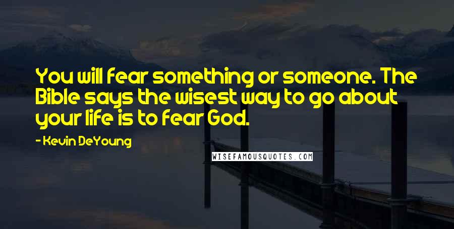 Kevin DeYoung Quotes: You will fear something or someone. The Bible says the wisest way to go about your life is to fear God.