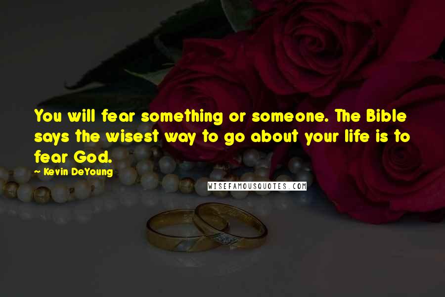 Kevin DeYoung Quotes: You will fear something or someone. The Bible says the wisest way to go about your life is to fear God.