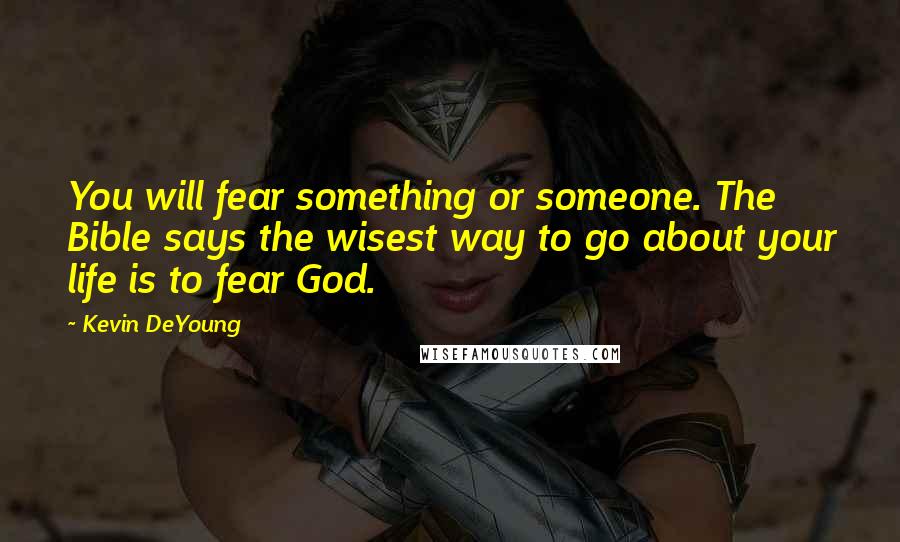 Kevin DeYoung Quotes: You will fear something or someone. The Bible says the wisest way to go about your life is to fear God.