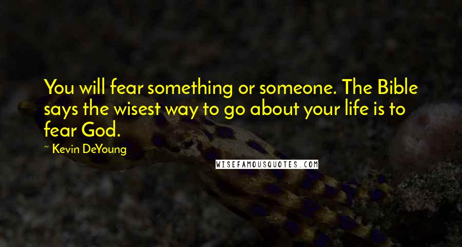 Kevin DeYoung Quotes: You will fear something or someone. The Bible says the wisest way to go about your life is to fear God.