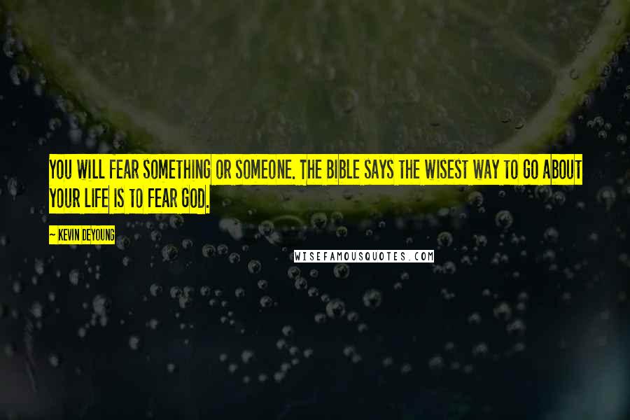 Kevin DeYoung Quotes: You will fear something or someone. The Bible says the wisest way to go about your life is to fear God.