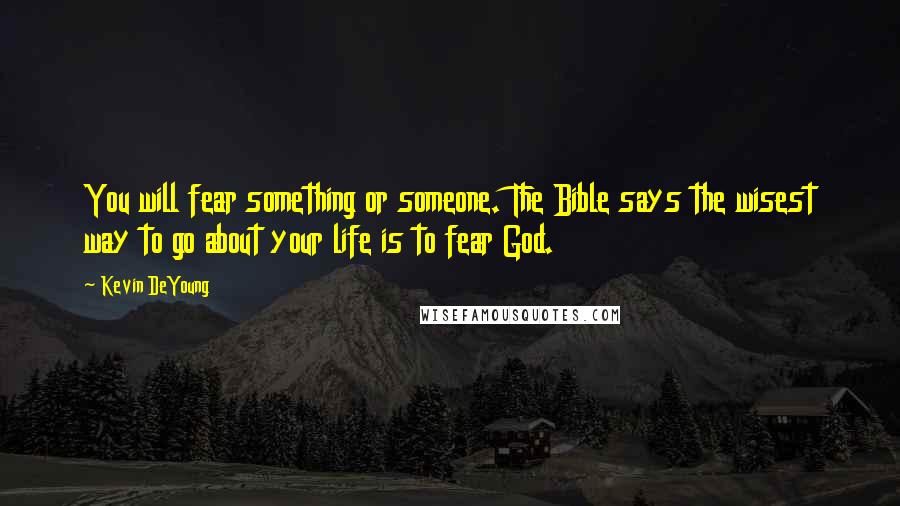 Kevin DeYoung Quotes: You will fear something or someone. The Bible says the wisest way to go about your life is to fear God.