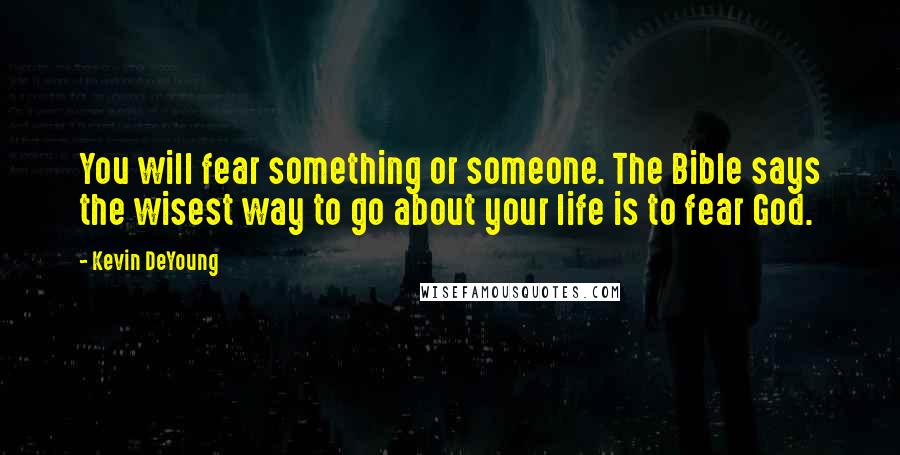 Kevin DeYoung Quotes: You will fear something or someone. The Bible says the wisest way to go about your life is to fear God.