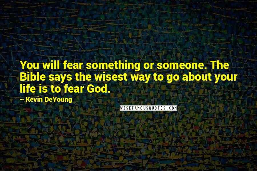 Kevin DeYoung Quotes: You will fear something or someone. The Bible says the wisest way to go about your life is to fear God.