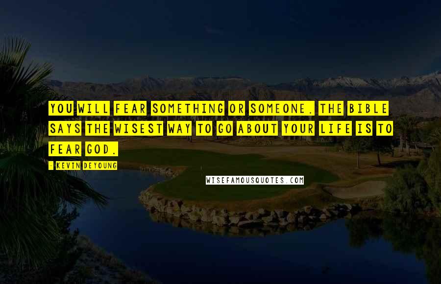 Kevin DeYoung Quotes: You will fear something or someone. The Bible says the wisest way to go about your life is to fear God.