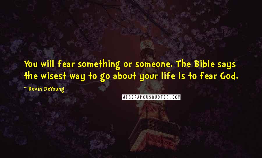 Kevin DeYoung Quotes: You will fear something or someone. The Bible says the wisest way to go about your life is to fear God.
